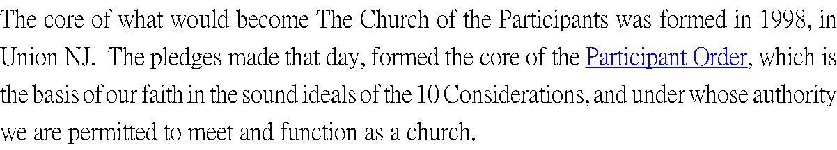 The core of what would become The Church of the Participants was formed in 1998, in Union NJ. The pledges made that day, formed the core of the Participant Order, which is the basis of our faith in the sound ideals of the 10 Considerations, and under whose authority we are permitted to meet and function as a church.