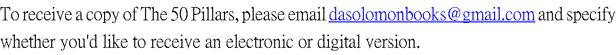 To receive a copy of The 50 Pillars, please email dasolomonbooks@gmail.com and specify whether you'd like to receive an electronic or digital version.